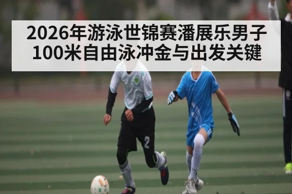 2026年游泳世锦赛潘展乐男子100米自由泳冲金与出发关键