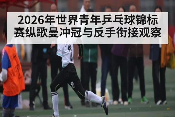2026年世界青年乒乓球锦标赛纵歌曼冲冠与反手衔接观察